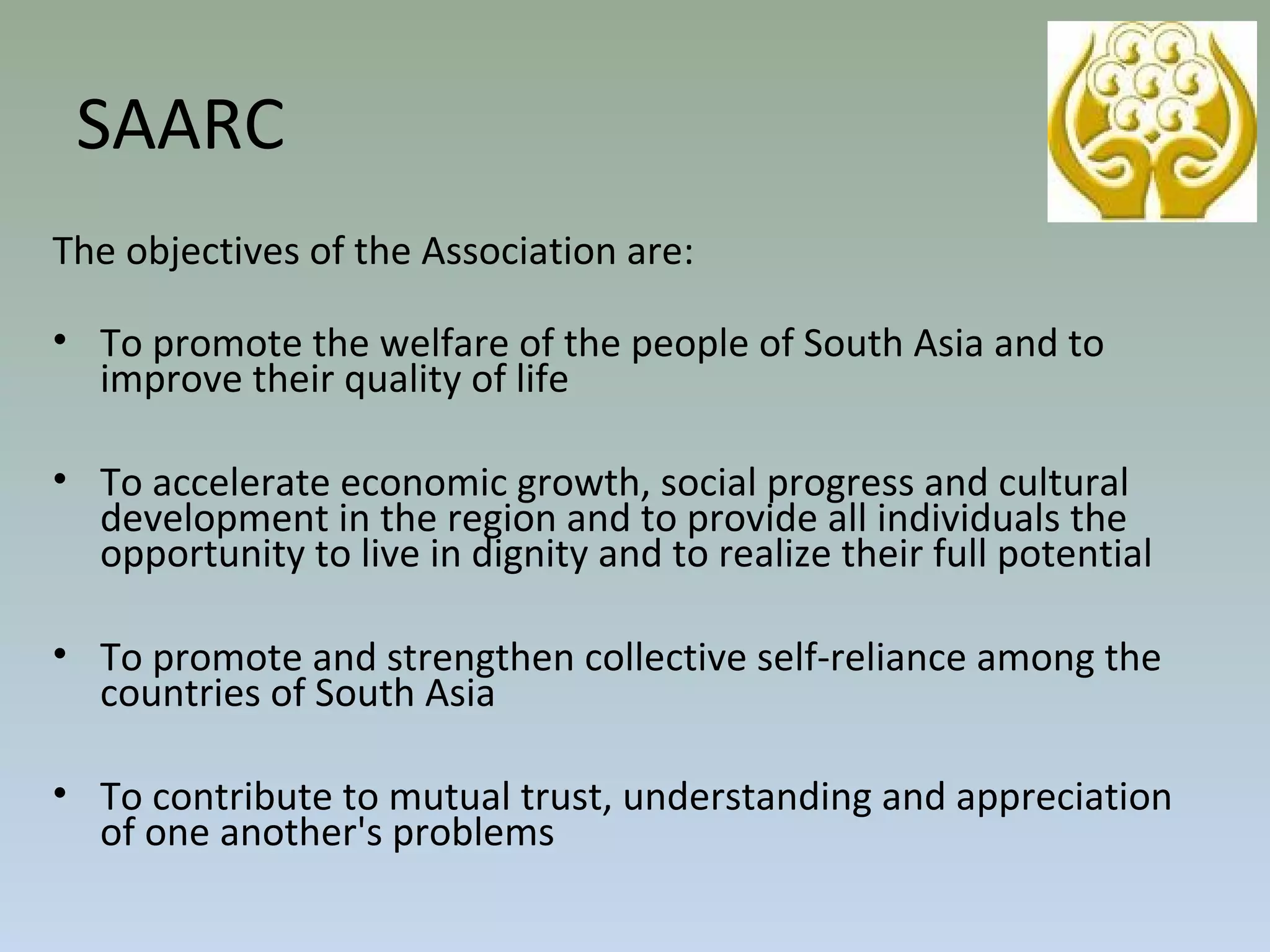 The objectives of the Association are:
• To promote the welfare of the people of South Asia and to
improve their quality of life
• To accelerate economic growth, social progress and cultural
development in the region and to provide all individuals the
opportunity to live in dignity and to realize their full potential
• To promote and strengthen collective self-reliance among the
countries of South Asia
• To contribute to mutual trust, understanding and appreciation
of one another's problems
SAARC
 