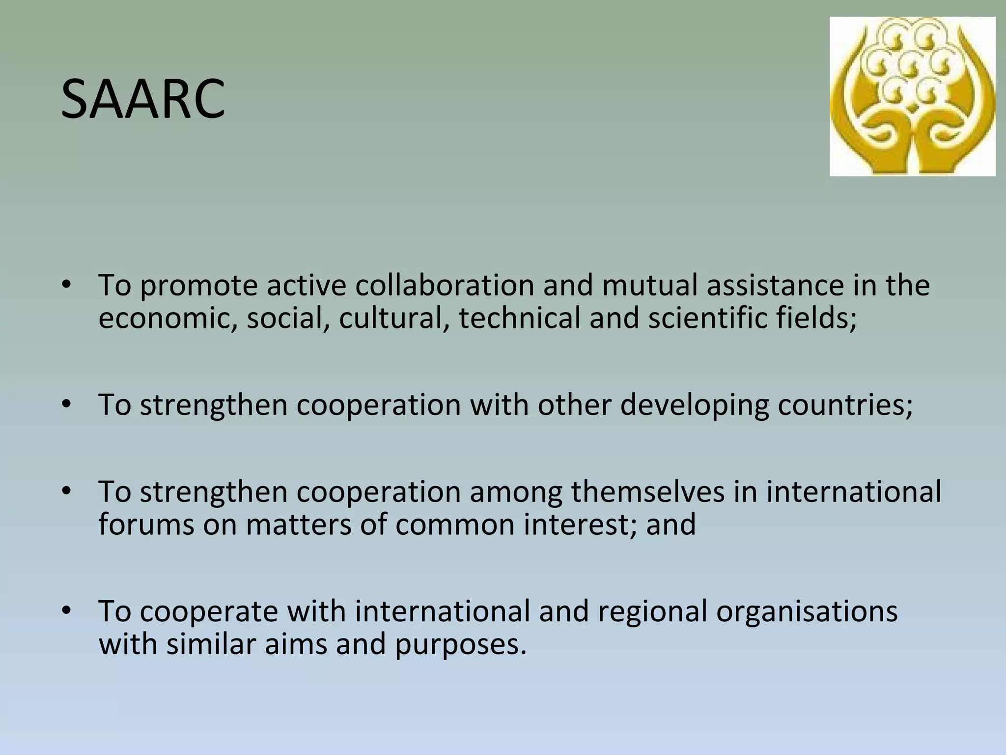 • To promote active collaboration and mutual assistance in the
economic, social, cultural, technical and scientific fields;
• To strengthen cooperation with other developing countries;
• To strengthen cooperation among themselves in international
forums on matters of common interest; and
• To cooperate with international and regional organisations
with similar aims and purposes.
SAARC
 