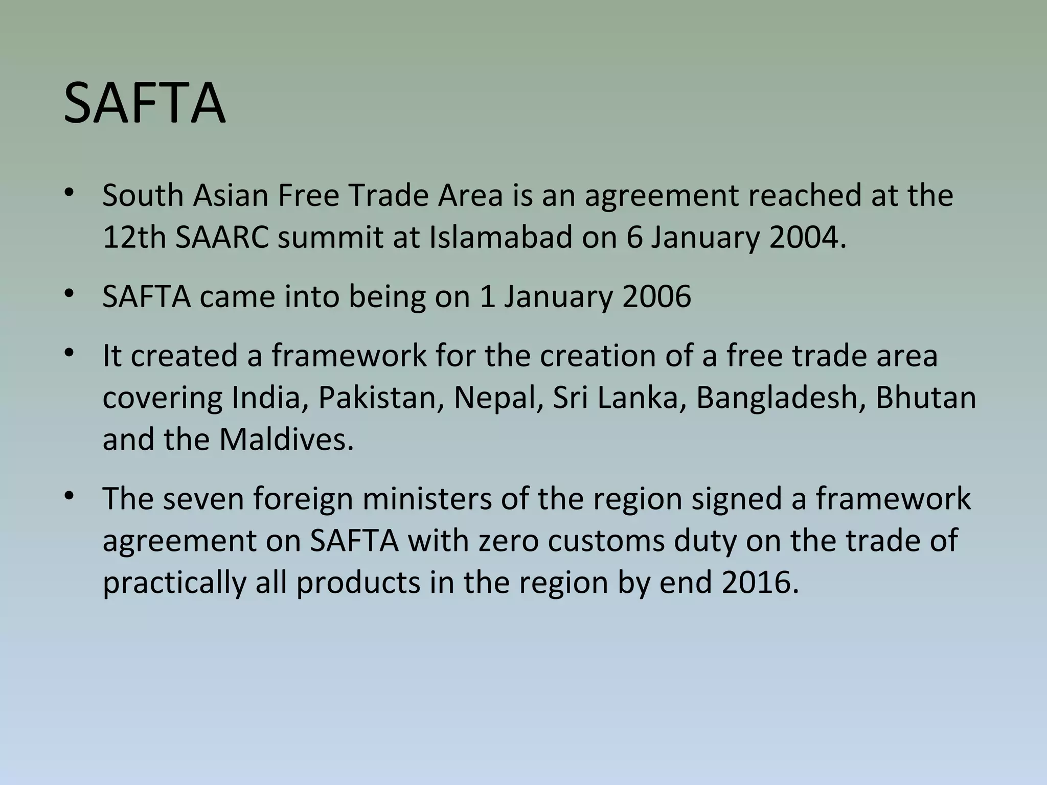 SAFTA
• South Asian Free Trade Area is an agreement reached at the
12th SAARC summit at Islamabad on 6 January 2004.
• SAFTA came into being on 1 January 2006
• It created a framework for the creation of a free trade area
covering India, Pakistan, Nepal, Sri Lanka, Bangladesh, Bhutan
and the Maldives.
• The seven foreign ministers of the region signed a framework
agreement on SAFTA with zero customs duty on the trade of
practically all products in the region by end 2016.
 