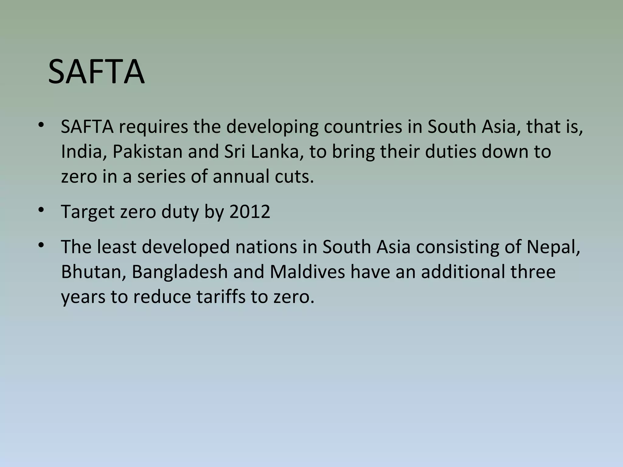 • SAFTA requires the developing countries in South Asia, that is,
India, Pakistan and Sri Lanka, to bring their duties down to
zero in a series of annual cuts.
• Target zero duty by 2012
• The least developed nations in South Asia consisting of Nepal,
Bhutan, Bangladesh and Maldives have an additional three
years to reduce tariffs to zero.
SAFTA
 