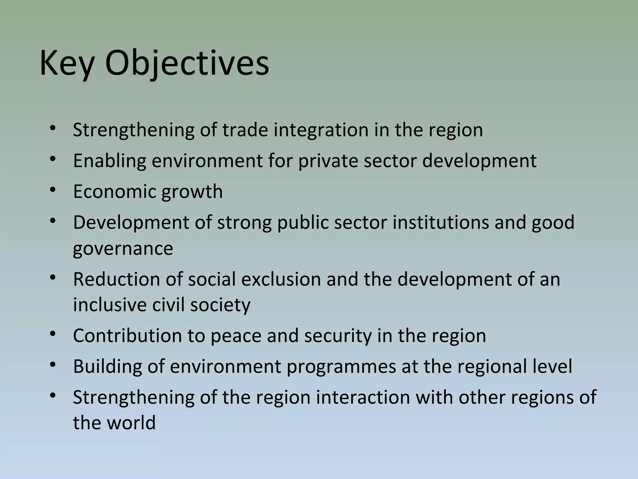 Key Objectives
• Strengthening of trade integration in the region
• Enabling environment for private sector development
• Economic growth
• Development of strong public sector institutions and good
governance
• Reduction of social exclusion and the development of an
inclusive civil society
• Contribution to peace and security in the region
• Building of environment programmes at the regional level
• Strengthening of the region interaction with other regions of
the world
 
