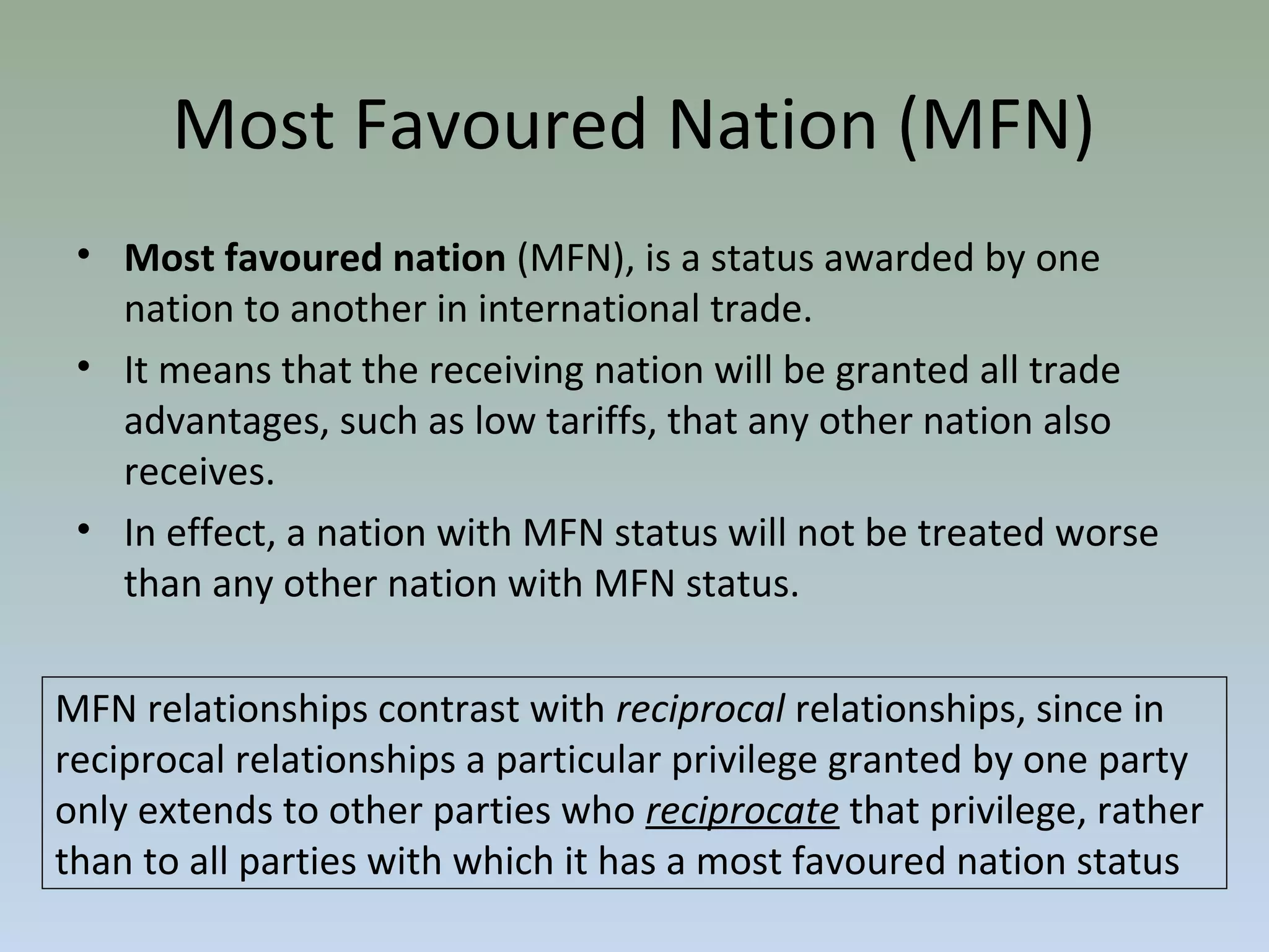 Most Favoured Nation (MFN)
• Most favoured nation (MFN), is a status awarded by one
nation to another in international trade.
• It means that the receiving nation will be granted all trade
advantages, such as low tariffs, that any other nation also
receives.
• In effect, a nation with MFN status will not be treated worse
than any other nation with MFN status.
MFN relationships contrast with reciprocal relationships, since in
reciprocal relationships a particular privilege granted by one party
only extends to other parties who reciprocate that privilege, rather
than to all parties with which it has a most favoured nation status
 