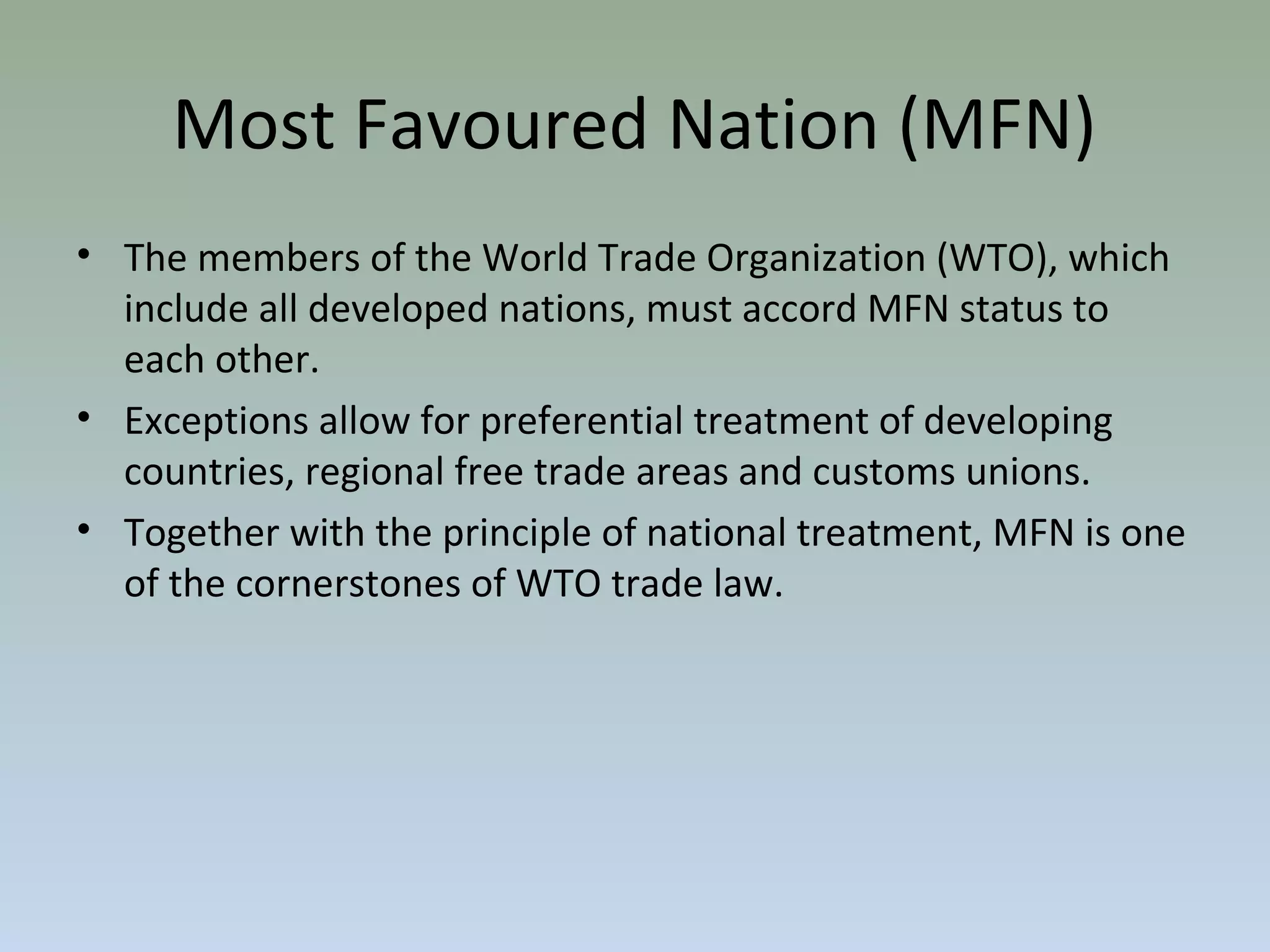 • The members of the World Trade Organization (WTO), which
include all developed nations, must accord MFN status to
each other.
• Exceptions allow for preferential treatment of developing
countries, regional free trade areas and customs unions.
• Together with the principle of national treatment, MFN is one
of the cornerstones of WTO trade law.
Most Favoured Nation (MFN)
 