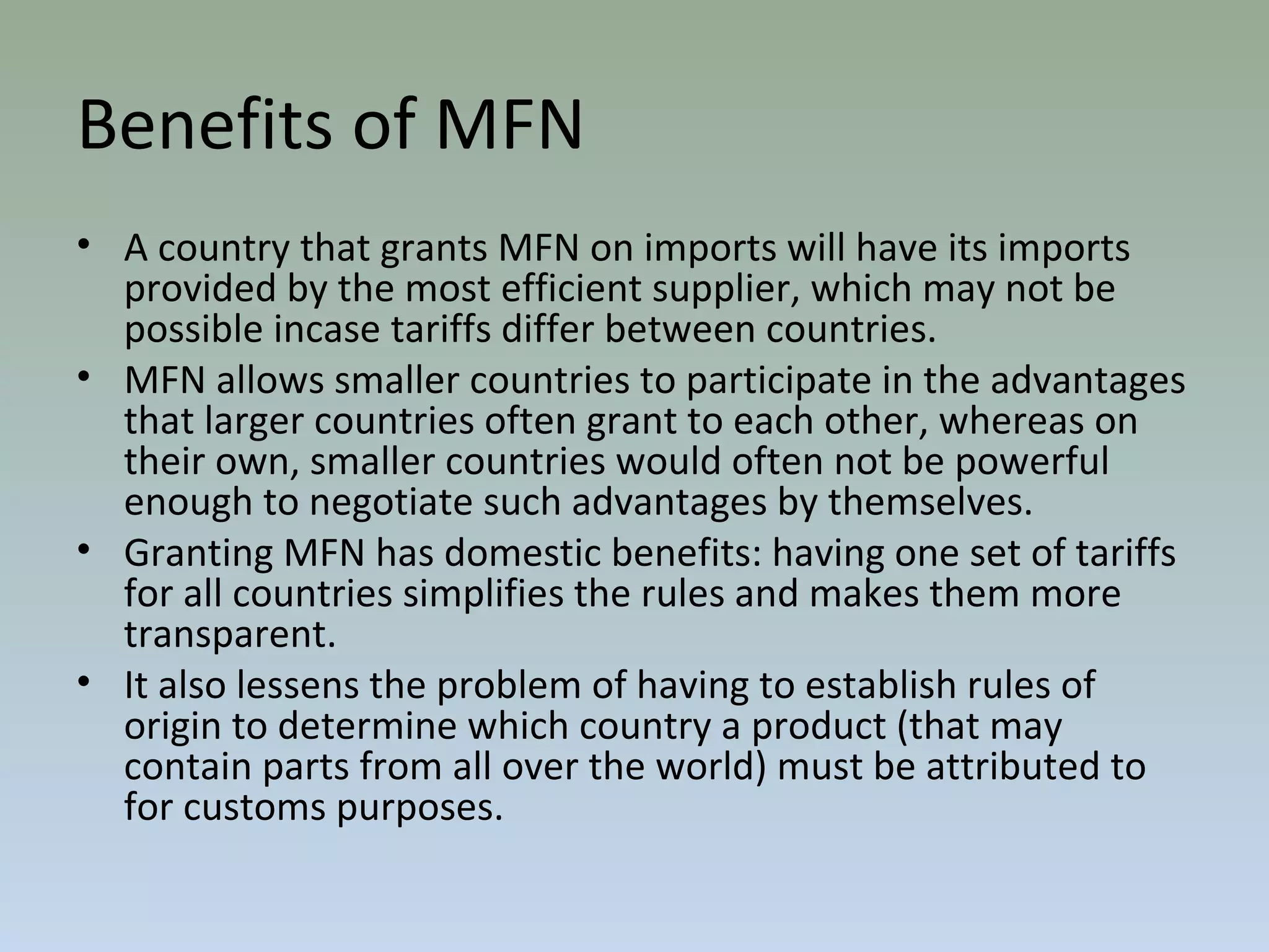 Benefits of MFN
• A country that grants MFN on imports will have its imports
provided by the most efficient supplier, which may not be
possible incase tariffs differ between countries.
• MFN allows smaller countries to participate in the advantages
that larger countries often grant to each other, whereas on
their own, smaller countries would often not be powerful
enough to negotiate such advantages by themselves.
• Granting MFN has domestic benefits: having one set of tariffs
for all countries simplifies the rules and makes them more
transparent.
• It also lessens the problem of having to establish rules of
origin to determine which country a product (that may
contain parts from all over the world) must be attributed to
for customs purposes.
 