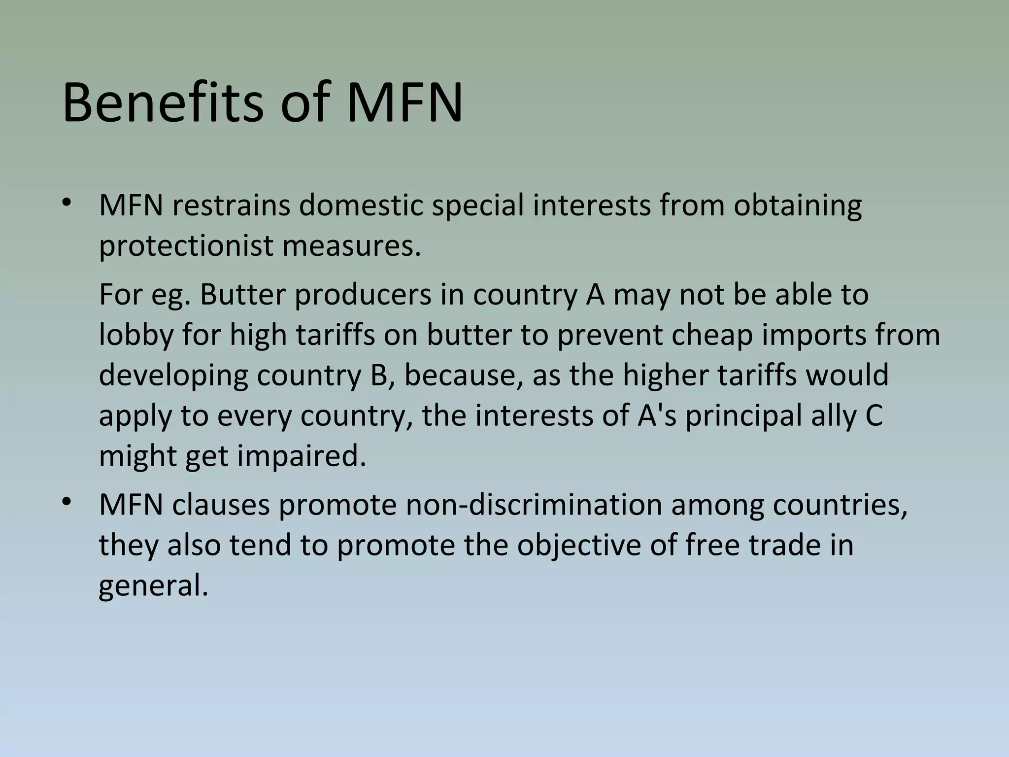 • MFN restrains domestic special interests from obtaining
protectionist measures.
For eg. Butter producers in country A may not be able to
lobby for high tariffs on butter to prevent cheap imports from
developing country B, because, as the higher tariffs would
apply to every country, the interests of A's principal ally C
might get impaired.
• MFN clauses promote non-discrimination among countries,
they also tend to promote the objective of free trade in
general.
Benefits of MFN
 
