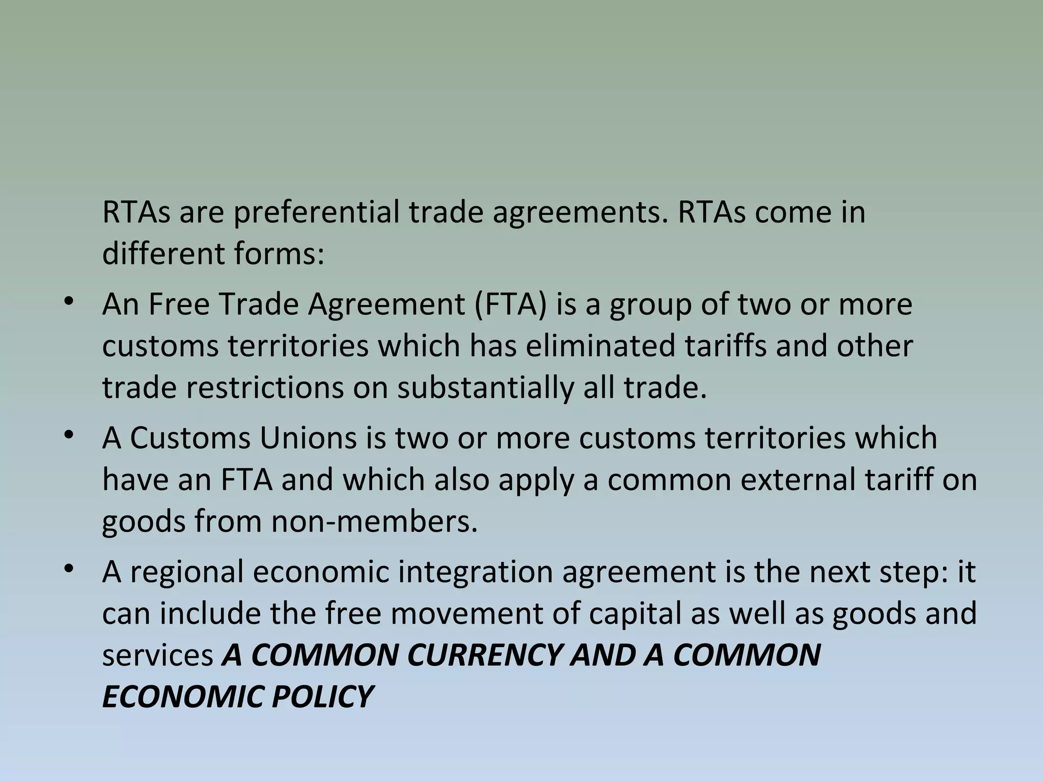 RTAs are preferential trade agreements. RTAs come in
different forms:
• An Free Trade Agreement (FTA) is a group of two or more
customs territories which has eliminated tariffs and other
trade restrictions on substantially all trade.
• A Customs Unions is two or more customs territories which
have an FTA and which also apply a common external tariff on
goods from non-members.
• A regional economic integration agreement is the next step: it
can include the free movement of capital as well as goods and
services A COMMON CURRENCY AND A COMMON
ECONOMIC POLICY
 