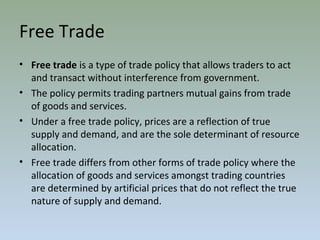 Free Trade
• Free trade is a type of trade policy that allows traders to act
and transact without interference from government.
• The policy permits trading partners mutual gains from trade
of goods and services.
• Under a free trade policy, prices are a reflection of true
supply and demand, and are the sole determinant of resource
allocation.
• Free trade differs from other forms of trade policy where the
allocation of goods and services amongst trading countries
are determined by artificial prices that do not reflect the true
nature of supply and demand.
 