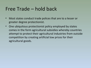 Free Trade – hold back
• Most states conduct trade polices that are to a lesser or
greater degree protectionist.
• One ubiquitous protectionist policy employed by states
comes in the form agricultural subsidies whereby countries
attempt to protect their agricultural industries from outside
competition by creating artificial low prices for their
agricultural goods.
 