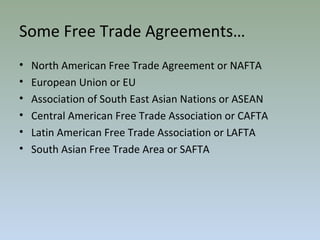 Some Free Trade Agreements…
• North American Free Trade Agreement or NAFTA
• European Union or EU
• Association of South East Asian Nations or ASEAN
• Central American Free Trade Association or CAFTA
• Latin American Free Trade Association or LAFTA
• South Asian Free Trade Area or SAFTA
 