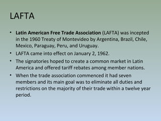 LAFTA
• Latin American Free Trade Association (LAFTA) was incepted
in the 1960 Treaty of Montevideo by Argentina, Brazil, Chile,
Mexico, Paraguay, Peru, and Uruguay.
• LAFTA came into effect on January 2, 1962.
• The signatories hoped to create a common market in Latin
America and offered tariff rebates among member nations.
• When the trade association commenced it had seven
members and its main goal was to eliminate all duties and
restrictions on the majority of their trade within a twelve year
period.
 