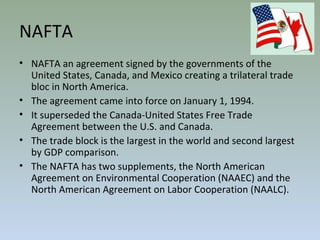 NAFTA
• NAFTA an agreement signed by the governments of the
United States, Canada, and Mexico creating a trilateral trade
bloc in North America.
• The agreement came into force on January 1, 1994.
• It superseded the Canada-United States Free Trade
Agreement between the U.S. and Canada.
• The trade block is the largest in the world and second largest
by GDP comparison.
• The NAFTA has two supplements, the North American
Agreement on Environmental Cooperation (NAAEC) and the
North American Agreement on Labor Cooperation (NAALC).
 