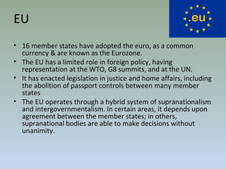 EU
• 16 member states have adopted the euro, as a common
currency & are known as the Eurozone.
• The EU has a limited role in foreign policy, having
representation at the WTO, G8 summits, and at the UN.
• It has enacted legislation in justice and home affairs, including
the abolition of passport controls between many member
states
• The EU operates through a hybrid system of supranationalism
and intergovernmentalism. In certain areas, it depends upon
agreement between the member states; in others,
supranational bodies are able to make decisions without
unanimity.
 