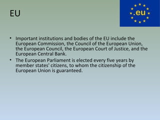 EU
• Important institutions and bodies of the EU include the
European Commission, the Council of the European Union,
the European Council, the European Court of Justice, and the
European Central Bank.
• The European Parliament is elected every five years by
member states' citizens, to whom the citizenship of the
European Union is guaranteed.
 