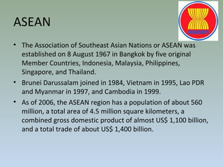 ASEAN
• The Association of Southeast Asian Nations or ASEAN was
established on 8 August 1967 in Bangkok by five original
Member Countries, Indonesia, Malaysia, Philippines,
Singapore, and Thailand.
• Brunei Darussalam joined in 1984, Vietnam in 1995, Lao PDR
and Myanmar in 1997, and Cambodia in 1999.
• As of 2006, the ASEAN region has a population of about 560
million, a total area of 4.5 million square kilometers, a
combined gross domestic product of almost US$ 1,100 billion,
and a total trade of about US$ 1,400 billion.
 