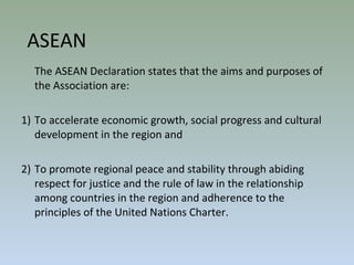 The ASEAN Declaration states that the aims and purposes of
the Association are:
1) To accelerate economic growth, social progress and cultural
development in the region and
2) To promote regional peace and stability through abiding
respect for justice and the rule of law in the relationship
among countries in the region and adherence to the
principles of the United Nations Charter.
ASEAN
 