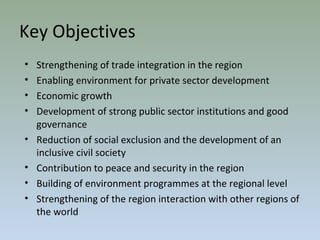 Key Objectives
• Strengthening of trade integration in the region
• Enabling environment for private sector development
• Economic growth
• Development of strong public sector institutions and good
governance
• Reduction of social exclusion and the development of an
inclusive civil society
• Contribution to peace and security in the region
• Building of environment programmes at the regional level
• Strengthening of the region interaction with other regions of
the world
 