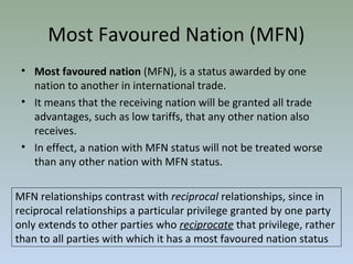 Most Favoured Nation (MFN)
• Most favoured nation (MFN), is a status awarded by one
nation to another in international trade.
• It means that the receiving nation will be granted all trade
advantages, such as low tariffs, that any other nation also
receives.
• In effect, a nation with MFN status will not be treated worse
than any other nation with MFN status.
MFN relationships contrast with reciprocal relationships, since in
reciprocal relationships a particular privilege granted by one party
only extends to other parties who reciprocate that privilege, rather
than to all parties with which it has a most favoured nation status
 