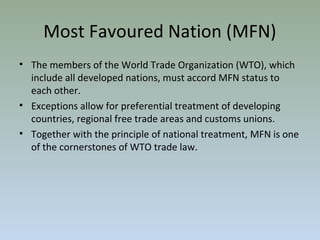 • The members of the World Trade Organization (WTO), which
include all developed nations, must accord MFN status to
each other.
• Exceptions allow for preferential treatment of developing
countries, regional free trade areas and customs unions.
• Together with the principle of national treatment, MFN is one
of the cornerstones of WTO trade law.
Most Favoured Nation (MFN)
 