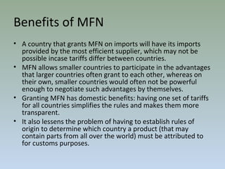 Benefits of MFN
• A country that grants MFN on imports will have its imports
provided by the most efficient supplier, which may not be
possible incase tariffs differ between countries.
• MFN allows smaller countries to participate in the advantages
that larger countries often grant to each other, whereas on
their own, smaller countries would often not be powerful
enough to negotiate such advantages by themselves.
• Granting MFN has domestic benefits: having one set of tariffs
for all countries simplifies the rules and makes them more
transparent.
• It also lessens the problem of having to establish rules of
origin to determine which country a product (that may
contain parts from all over the world) must be attributed to
for customs purposes.
 