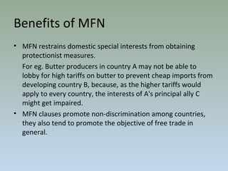 • MFN restrains domestic special interests from obtaining
protectionist measures.
For eg. Butter producers in country A may not be able to
lobby for high tariffs on butter to prevent cheap imports from
developing country B, because, as the higher tariffs would
apply to every country, the interests of A's principal ally C
might get impaired.
• MFN clauses promote non-discrimination among countries,
they also tend to promote the objective of free trade in
general.
Benefits of MFN
 