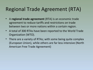 Regional Trade Agreement (RTA)
• A regional trade agreement (RTA) is an economic trade
agreement to reduce tariffs and restrictions on trade
between two or more nations within a certain region.
• A total of 300 RTAs have been reported to the World Trade
Organization (WTO).
• There are a variety of RTAs; with some being quite complex
(European Union), while others are far less intensive (North
American Free Trade Agreement)
 