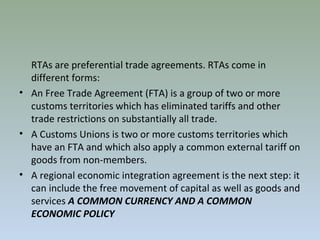 RTAs are preferential trade agreements. RTAs come in
different forms:
• An Free Trade Agreement (FTA) is a group of two or more
customs territories which has eliminated tariffs and other
trade restrictions on substantially all trade.
• A Customs Unions is two or more customs territories which
have an FTA and which also apply a common external tariff on
goods from non-members.
• A regional economic integration agreement is the next step: it
can include the free movement of capital as well as goods and
services A COMMON CURRENCY AND A COMMON
ECONOMIC POLICY
 