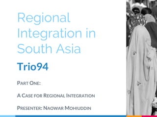 Regional
Integration in
South Asia
Trio94
PART ONE:
A CASE FOR REGIONAL INTEGRATION
PRESENTER: NAOWAR MOHIUDDIN
 