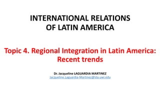 INTERNATIONAL RELATIONS
OF LATIN AMERICA
Topic 4. Regional Integration in Latin America:
Recent trends
Dr. Jacqueline LAGUARDIA MARTINEZ
Jacqueline.Laguardia-Martinez@sta.uwi.edu
 