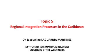 Topic 5
Regional Integration Processes in the Caribbean
Dr. Jacqueline LAGUARDIA MARTINEZ
INSTITUTE OF INTERNATIONAL RELATIONS
UNIVERSITY OF THE WEST INDIES
 