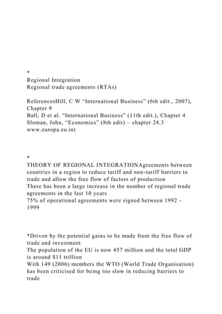 *
Regional Integration
Regional trade agreements (RTAs)
ReferencesHill, C W “International Business” (6th edit., 2007),
Chapter 9
Ball, D et al. “International Business” (11th edit.), Chapter 4
Sloman, John, “Economics” (8th edit) – chapter 24.3
www.europa.eu.int
*
THEORY OF REGIONAL INTEGRATIONAgreements between
countries in a region to reduce tariff and non-tariff barriers to
trade and allow the free flow of factors of production
There has been a large increase in the number of regional trade
agreements in the last 10 years
75% of operational agreements were signed between 1992 -
1999
*Driven by the potential gains to be made from the free flow of
trade and investment
The population of the EU is now 457 million and the total GDP
is around $11 trillion
With 149 (2006) members the WTO (World Trade Organisation)
has been criticised for being too slow in reducing barriers to
trade
 