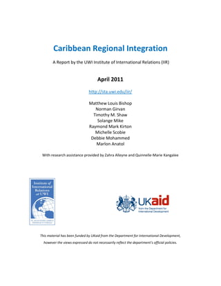 Caribbean Regional Integration
        A Report by the UWI Institute of International Relations (IIR)


                                      April 2011
                                http://sta.uwi.edu/iir/

                                Matthew Louis Bishop
                                   Norman Girvan
                                  Timothy M. Shaw
                                    Solange Mike
                                Raymond Mark Kirton
                                   Michelle Scobie
                                 Debbie Mohammed
                                    Marlon Anatol

 With research assistance provided by Zahra Alleyne and Quinnelle-Marie Kangalee




This material has been funded by UKaid from the Department for International Development,
  however the views expressed do not necessarily reflect the department’s official policies.
 