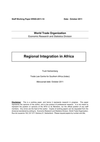 Staff Working Paper ERSD-2011-14 Date: October 2011
World Trade Organization
Economic Research and Statistics Division
Regional Integration in Africa
Trudi Hartzenberg
Trade Law Centre for Southern Africa (tralac)
Manuscript date: October 2011
Disclaimer: This is a working paper, and hence it represents research in progress. This paper
represents the opinions of the author, and is the product of professional research. It is not meant to
represent the position or opinions of the WTO or its Members, nor the official position of any staff
members. Any errors are the fault of the author. Copies of working papers can be requested from the
divisional secretariat by writing to: Economic Research and Statistics Division, World Trade Organization,
Rue de Lausanne 154, CH 1211 Geneva 21, Switzerland. Please request papers by number and title.
 