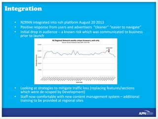 Integration
•
•
•

NZRNN integrated into nzh platform August 20 2013
Positive response from users and advertisers “cleaner” “easier to navigate”
Initial drop in audience – a known risk which was communicated to business
prior to launch

•

Looking at strategies to mitigate traffic loss (replacing features/sections
which were de-scoped by Development)
Staff now comfortable with new content management system – additional
training to be provided at regional sites

•

 