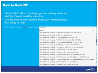 How to Book BT
•
•
•

Check with Traffic on the target you are wishing to use and
whether there is available inventory.
Use the Behavioural Targeting Products in Mediamanager
with plenty of notes.
Rate for standard Ad sizes is $25 CPM (subject to review)

 