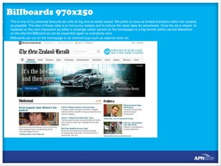 Billboards 970x250
•

•

This is one of my personal favourite ad units its big and its easily closed. We prefer to have as limited animation within the creative
as possible. The idea of these rules is to not annoy readers and to reduce the close rates for advertisers. Once the ad is closed, its
replaced on the next impression by either a rectangle (when served on the homepage) or a big banner (when served elsewhere
on the site) the Billboard ad can be expanded again so everybody wins.
Billboards can run on the Homepage or as channel buys such as national news etc

 