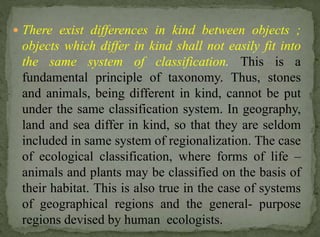  There exist differences in kind between objects ;

objects which differ in kind shall not easily fit into
the same system of classification. This is a
fundamental principle of taxonomy. Thus, stones
and animals, being different in kind, cannot be put
under the same classification system. In geography,
land and sea differ in kind, so that they are seldom
included in same system of regionalization. The case
of ecological classification, where forms of life –
animals and plants may be classified on the basis of
their habitat. This is also true in the case of systems
of geographical regions and the general- purpose
regions devised by human ecologists.

 