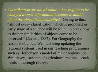  Classification are not absolute : they require to be

changed as new information becomes available
about the object being classified . Owing to this,
“almost every classification which is proposed in
early stage of a science will be found to break down
as deeper similarities of objects come to be
observed “ (Jevons, 1887). For Geography the
lesson is obvious: We must keep updating the
regional systems used in our teaching programmes
such as Herbertson’s model of major regions , or
Whittlesey,s scheme of agricultural regions – each
needs a thorough review.

 