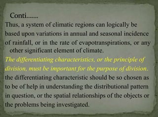 Thus, a system of climatic regions can logically be
based upon variations in annual and seasonal incidence
of rainfall, or in the rate of evapotranspirations, or any
other significant element of climate.
The differentiating characteristics, or the principle of
division, must be important for the purpose of division.
the differentiating characteristic should be so chosen as
to be of help in understanding the distributional pattern
in question, or the spatial relationships of the objects or
the problems being investigated.

 