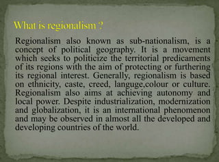 Regionalism also known as sub-nationalism, is a
concept of political geography. It is a movement
which seeks to politicize the territorial predicaments
of its regions with the aim of protecting or furthering
its regional interest. Generally, regionalism is based
on ethnicity, caste, creed, languge,colour or culture.
Regionalism also aims at achieving autonomy and
local power. Despite industrialization, modernization
and globalization, it is an international phenomenon
and may be observed in almost all the developed and
developing countries of the world.

 