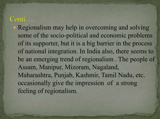  Regionalism may help in overcoming and solving

some of the socio-political and economic problems
of its supporter, but it is a big barrier in the process
of national integration. In India also, there seems to
be an emerging trend of regionalism . The people of
Assam, Manipur, Mizoram, Nagaland,
Maharashtra, Punjab, Kashmir, Tamil Nadu, etc.
occasionally give the impression of a strong
feeling of regionalism.

 