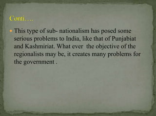  This type of sub- nationalism has posed some

serious problems to India, like that of Punjabiat
and Kashmiriat. What ever the objective of the
regionalists may be, it creates many problems for
the government .

 