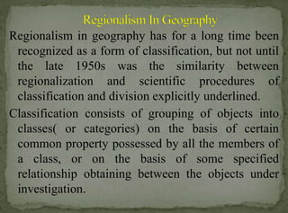 Regionalism in geography has for a long time been
recognized as a form of classification, but not until
the late 1950s was the similarity between
regionalization and scientific procedures of
classification and division explicitly underlined.
Classification consists of grouping of objects into
classes( or categories) on the basis of certain
common property possessed by all the members of
a class, or on the basis of some specified
relationship obtaining between the objects under
investigation.

 