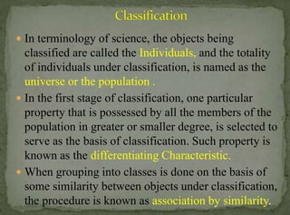  In terminology of science, the objects being

classified are called the Individuals, and the totality
of individuals under classification, is named as the
universe or the population .
 In the first stage of classification, one particular
property that is possessed by all the members of the
population in greater or smaller degree, is selected to
serve as the basis of classification. Such property is
known as the differentiating Characteristic.
 When grouping into classes is done on the basis of
some similarity between objects under classification,
the procedure is known as association by similarity.

 