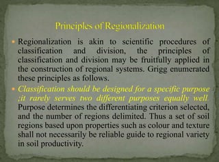  Regionalization is akin to scientific procedures of

classification and division, the principles of
classification and division may be fruitfully applied in
the construction of regional systems. Grigg enumerated
these principles as follows.
 Classification should be designed for a specific purpose
;it rarely serves two different purposes equally well.
Purpose determines the differentiating criterion selected,
and the number of regions delimited. Thus a set of soil
regions based upon properties such as colour and texture
shall not necessarily be reliable guide to regional variety
in soil productivity.

 