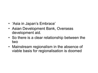 • ‘Asia in Japan’s Embrace’
• Asian Development Bank, Overseas
development aid.
• So there is a clear relationship between the
two
• Mainstream regionalism in the absence of
viable basis for regionalisation is doomed
 