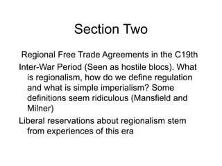 Section Two
Regional Free Trade Agreements in the C19th
Inter-War Period (Seen as hostile blocs). What
is regionalism, how do we define regulation
and what is simple imperialism? Some
definitions seem ridiculous (Mansfield and
Milner)
Liberal reservations about regionalism stem
from experiences of this era
 