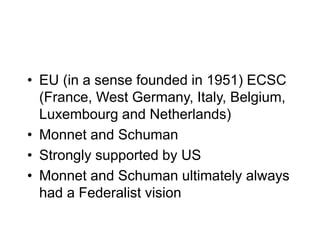 • EU (in a sense founded in 1951) ECSC
(France, West Germany, Italy, Belgium,
Luxembourg and Netherlands)
• Monnet and Schuman
• Strongly supported by US
• Monnet and Schuman ultimately always
had a Federalist vision
 