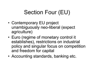 Section Four (EU)
• Contemporary EU project
unambiguously neo-liberal (expect
agriculture)
• Euro (regime of monetary control it
establishes), restrictions on industrial
policy and singular focus on competition
and freedom for capital
• Accounting standards, banking etc.
 