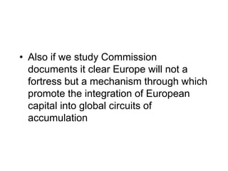 • Also if we study Commission
documents it clear Europe will not a
fortress but a mechanism through which
promote the integration of European
capital into global circuits of
accumulation
 