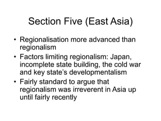 Section Five (East Asia)
• Regionalisation more advanced than
regionalism
• Factors limiting regionalism: Japan,
incomplete state building, the cold war
and key state’s developmentalism
• Fairly standard to argue that
regionalism was irreverent in Asia up
until fairly recently
 